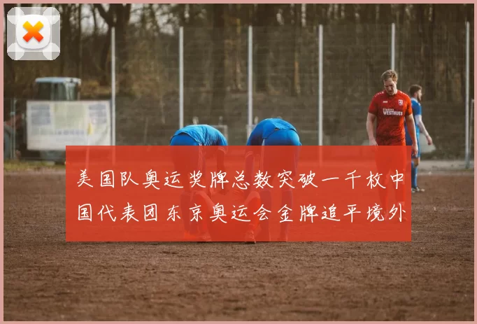 美国队奥运奖牌总数突破一千枚中国代表团东京奥运会金牌追平境外参赛最佳战绩