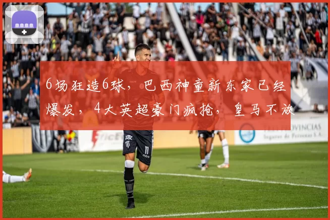 6场狂造6球,巴西神童新东家已经爆发,4大英超豪门疯抢,皇马不放人_恩德里克_阿森纳_里昂