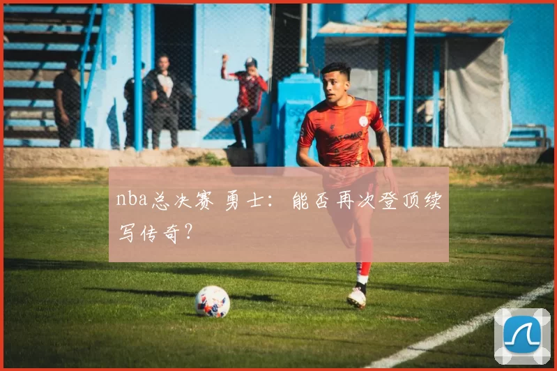 nba总决赛 勇士：能否再次登顶续写传奇？