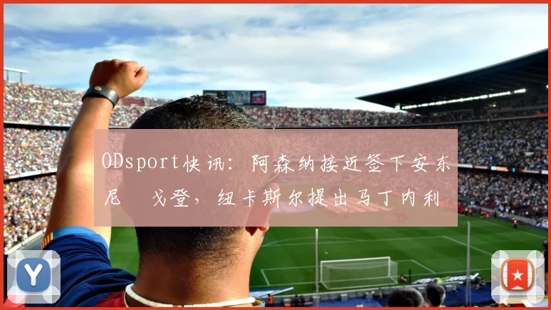 ODsport快讯:阿森纳接近签下安东尼・戈登,纽卡斯尔提出马丁内利交换条件_交易_球员_谈判