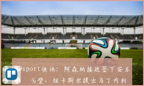 ODsport快讯:阿森纳接近签下安东尼・戈登,纽卡斯尔提出马丁内利交换条件_交易_球员_谈判