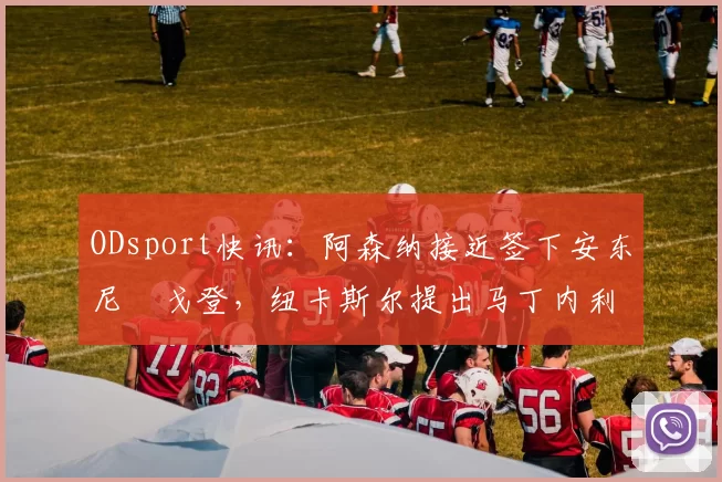ODsport快讯:阿森纳接近签下安东尼・戈登,纽卡斯尔提出马丁内利交换条件_交易_球员_谈判