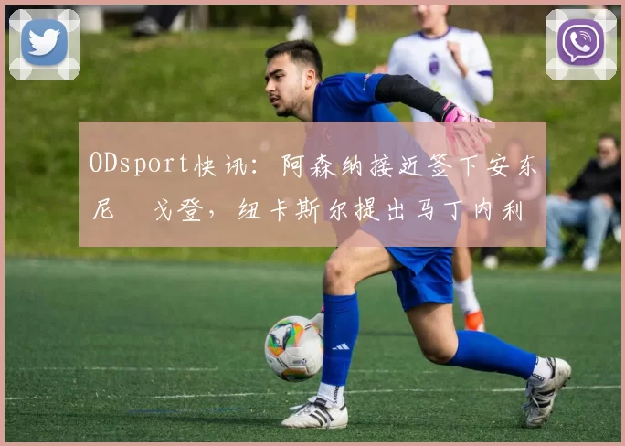 ODsport快讯：阿森纳接近签下安东尼・戈登，纽卡斯尔提出马丁内利交换条件_交易_球员_谈判