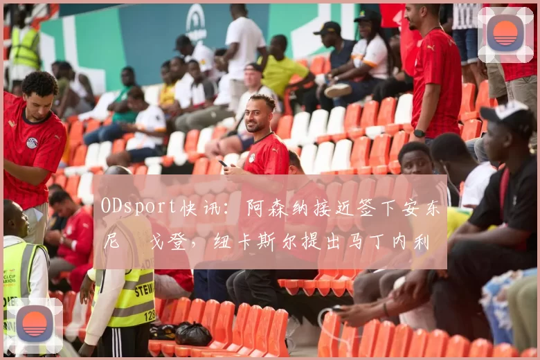 ODsport快讯:阿森纳接近签下安东尼・戈登,纽卡斯尔提出马丁内利交换条件_交易_球员_谈判