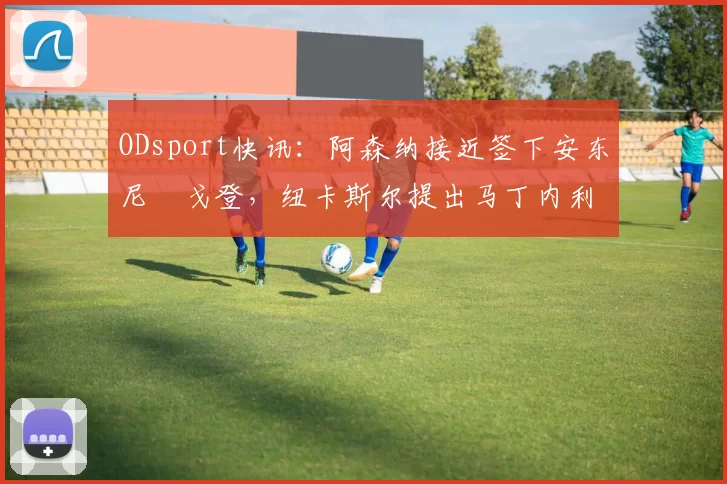 ODsport快讯：阿森纳接近签下安东尼・戈登，纽卡斯尔提出马丁内利交换条件_交易_球员_谈判