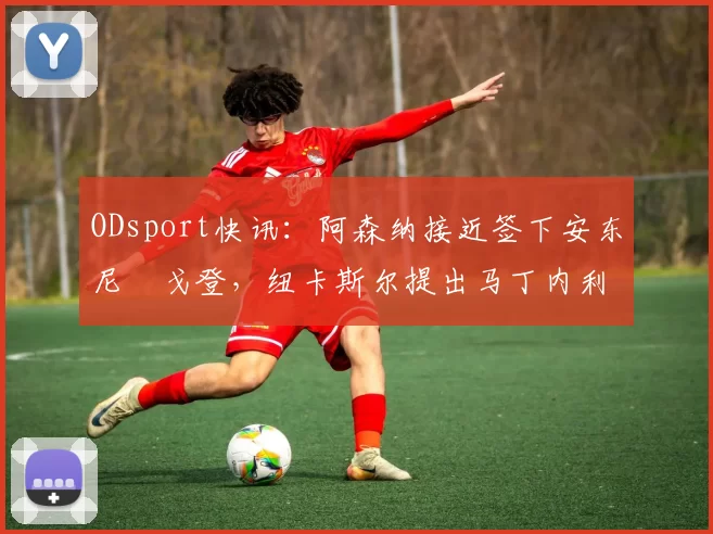 ODsport快讯：阿森纳接近签下安东尼・戈登，纽卡斯尔提出马丁内利交换条件_交易_球员_谈判