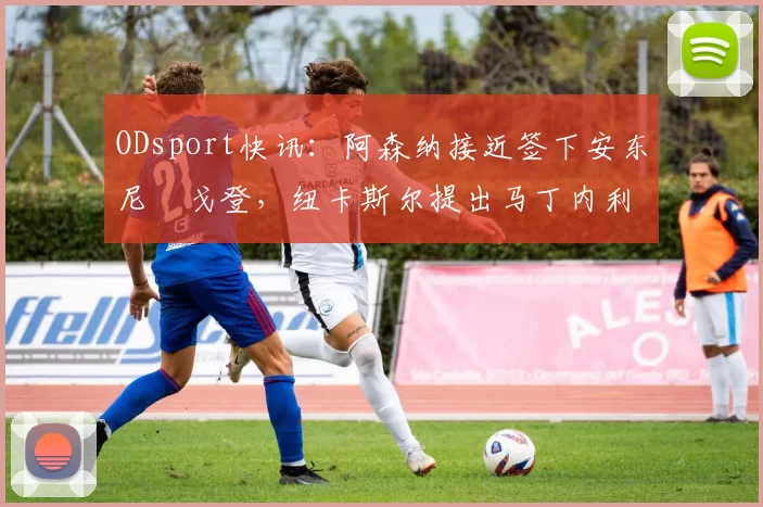ODsport快讯：阿森纳接近签下安东尼・戈登，纽卡斯尔提出马丁内利交换条件_交易_球员_谈判