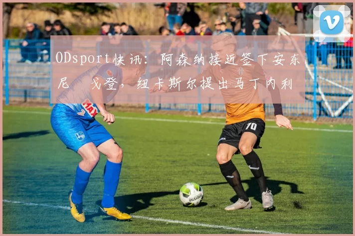 ODsport快讯:阿森纳接近签下安东尼・戈登,纽卡斯尔提出马丁内利交换条件_交易_球员_谈判