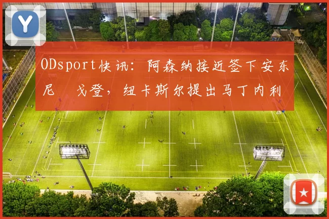 ODsport快讯：阿森纳接近签下安东尼・戈登，纽卡斯尔提出马丁内利交换条件_交易_球员_谈判