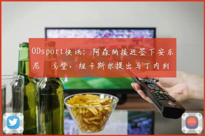 ODsport快讯：阿森纳接近签下安东尼・戈登，纽卡斯尔提出马丁内利交换条件_交易_球员_谈判