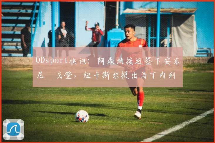 ODsport快讯：阿森纳接近签下安东尼・戈登，纽卡斯尔提出马丁内利交换条件_交易_球员_谈判