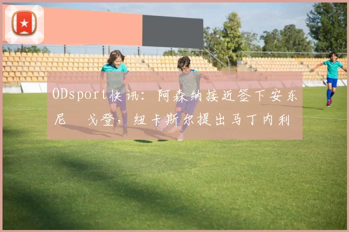ODsport快讯:阿森纳接近签下安东尼・戈登,纽卡斯尔提出马丁内利交换条件_交易_球员_谈判