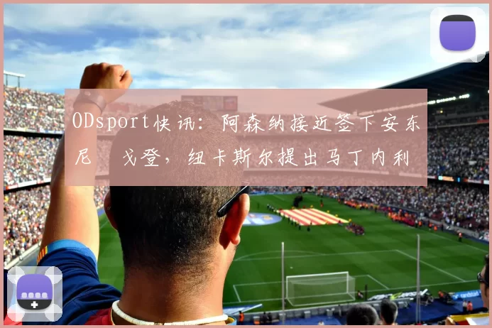 ODsport快讯：阿森纳接近签下安东尼・戈登，纽卡斯尔提出马丁内利交换条件_交易_球员_谈判