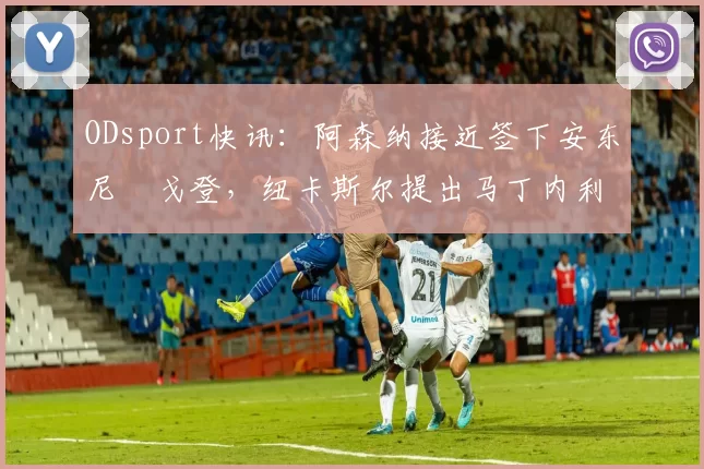 ODsport快讯：阿森纳接近签下安东尼・戈登，纽卡斯尔提出马丁内利交换条件_交易_球员_谈判