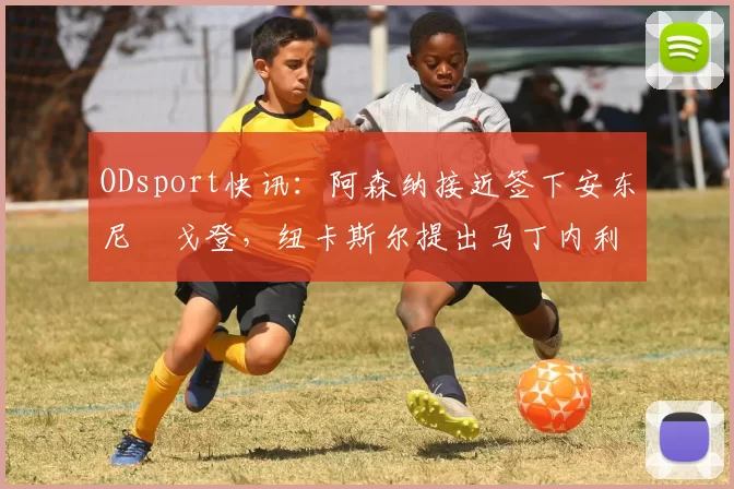 ODsport快讯：阿森纳接近签下安东尼・戈登，纽卡斯尔提出马丁内利交换条件_交易_球员_谈判