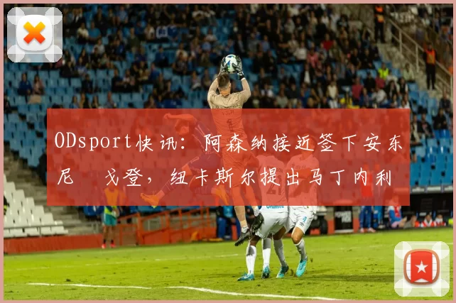 ODsport快讯:阿森纳接近签下安东尼・戈登,纽卡斯尔提出马丁内利交换条件_交易_球员_谈判