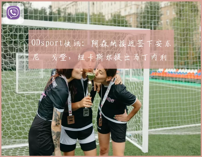 ODsport快讯：阿森纳接近签下安东尼・戈登，纽卡斯尔提出马丁内利交换条件_交易_球员_谈判