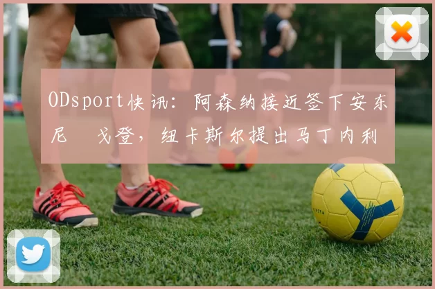 ODsport快讯：阿森纳接近签下安东尼・戈登，纽卡斯尔提出马丁内利交换条件_交易_球员_谈判