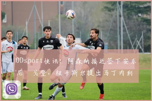 ODsport快讯:阿森纳接近签下安东尼・戈登,纽卡斯尔提出马丁内利交换条件_交易_球员_谈判