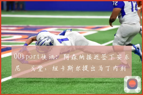 ODsport快讯:阿森纳接近签下安东尼・戈登,纽卡斯尔提出马丁内利交换条件_交易_球员_谈判