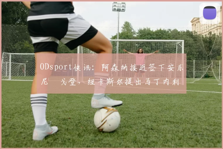 ODsport快讯：阿森纳接近签下安东尼・戈登，纽卡斯尔提出马丁内利交换条件_交易_球员_谈判