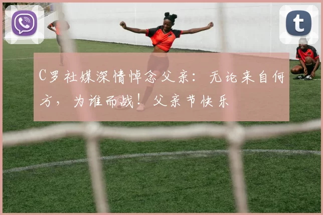 C罗社媒深情悼念父亲:无论来自何方,为谁而战!父亲节快乐️