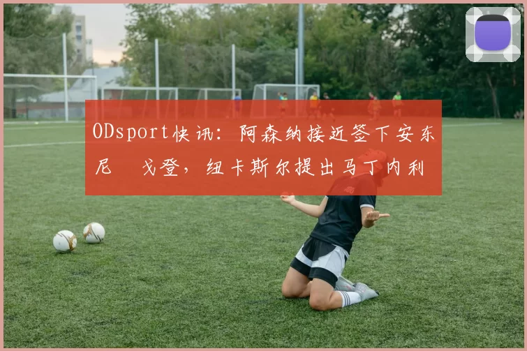 ODsport快讯:阿森纳接近签下安东尼・戈登,纽卡斯尔提出马丁内利交换条件_交易_球员_谈判