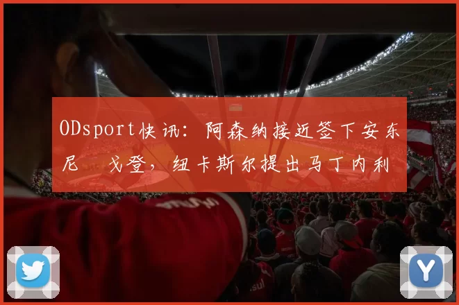 ODsport快讯：阿森纳接近签下安东尼・戈登，纽卡斯尔提出马丁内利交换条件_交易_球员_谈判