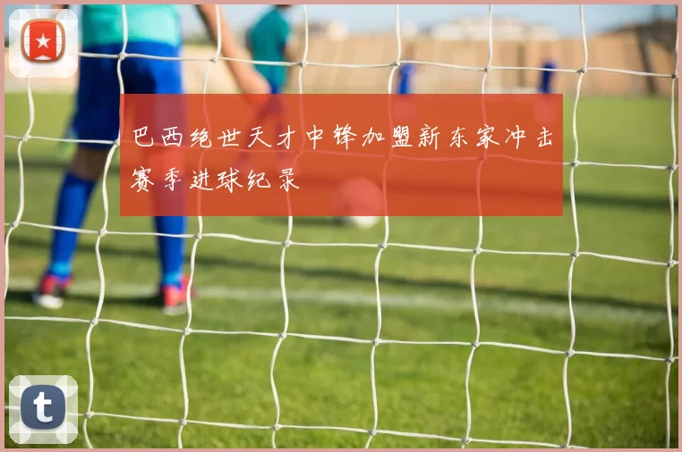 巴西绝世天才中锋加盟新东家冲击赛季进球纪录
