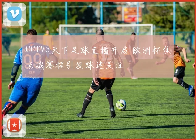 CCTV5天下足球直播开启 欧洲杯焦点战赛程引发球迷关注
