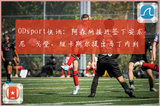 ODsport快讯：阿森纳接近签下安东尼・戈登，纽卡斯尔提出马丁内利交换条件_交易_球员_谈判