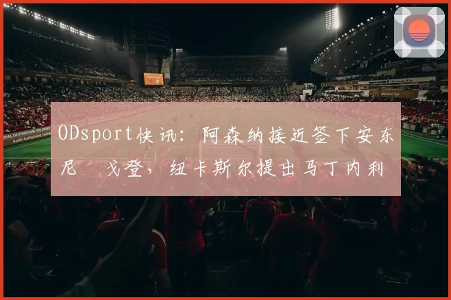 ODsport快讯:阿森纳接近签下安东尼・戈登,纽卡斯尔提出马丁内利交换条件_交易_球员_谈判