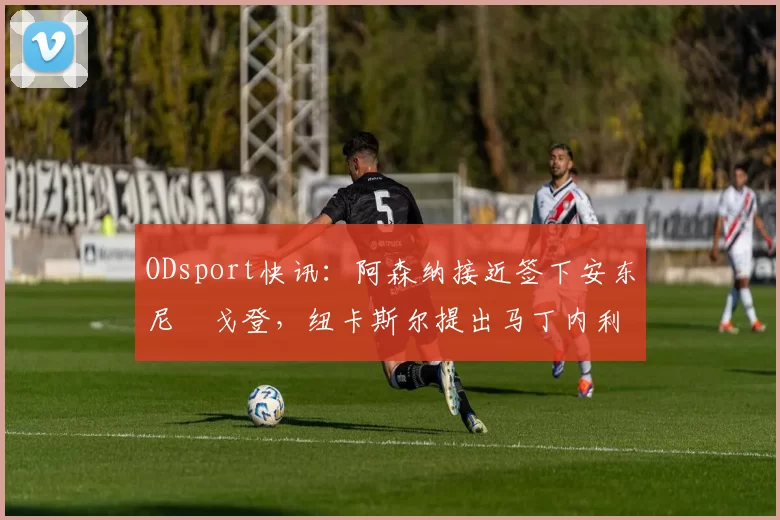 ODsport快讯：阿森纳接近签下安东尼・戈登，纽卡斯尔提出马丁内利交换条件_交易_球员_谈判