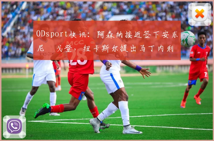 ODsport快讯：阿森纳接近签下安东尼・戈登，纽卡斯尔提出马丁内利交换条件_交易_球员_谈判