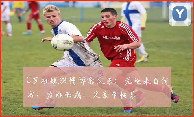 C罗社媒深情悼念父亲:无论来自何方,为谁而战!父亲节快乐️