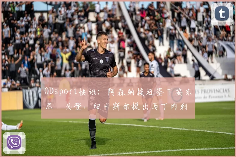 ODsport快讯：阿森纳接近签下安东尼・戈登，纽卡斯尔提出马丁内利交换条件_交易_球员_谈判