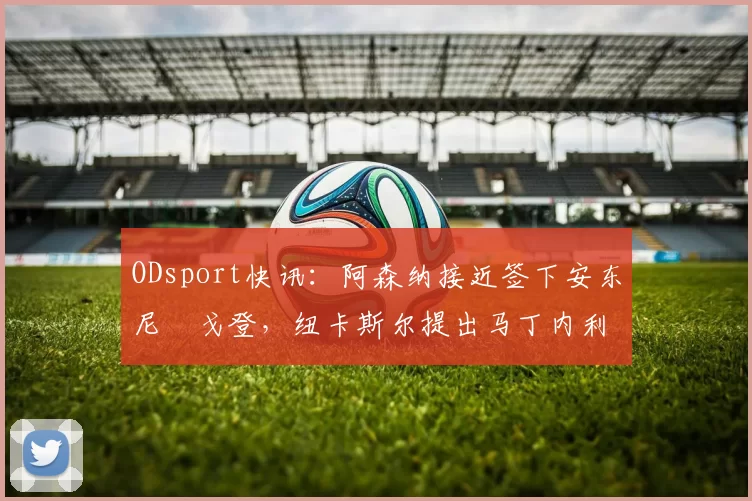 ODsport快讯:阿森纳接近签下安东尼・戈登,纽卡斯尔提出马丁内利交换条件_交易_球员_谈判