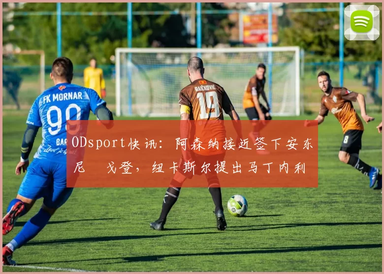 ODsport快讯：阿森纳接近签下安东尼・戈登，纽卡斯尔提出马丁内利交换条件_交易_球员_谈判