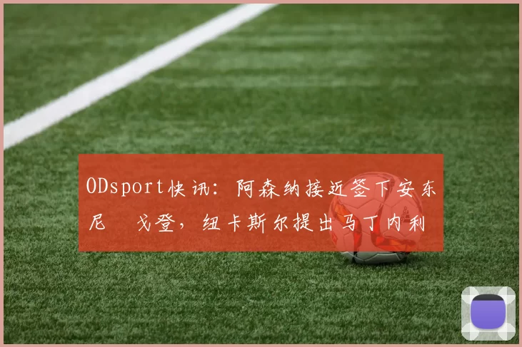 ODsport快讯：阿森纳接近签下安东尼・戈登，纽卡斯尔提出马丁内利交换条件_交易_球员_谈判