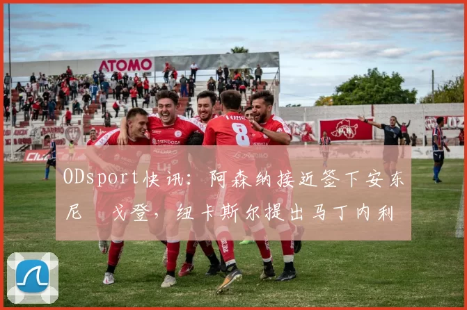 ODsport快讯：阿森纳接近签下安东尼・戈登，纽卡斯尔提出马丁内利交换条件_交易_球员_谈判
