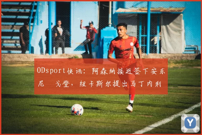 ODsport快讯:阿森纳接近签下安东尼・戈登,纽卡斯尔提出马丁内利交换条件_交易_球员_谈判