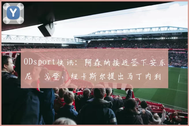 ODsport快讯:阿森纳接近签下安东尼・戈登,纽卡斯尔提出马丁内利交换条件_交易_球员_谈判