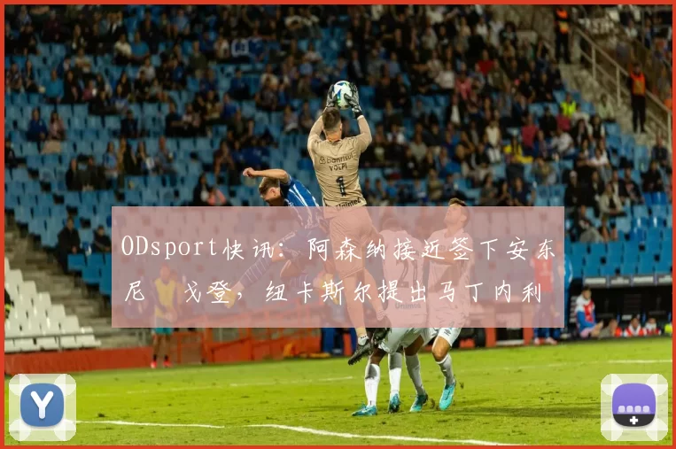 ODsport快讯：阿森纳接近签下安东尼・戈登，纽卡斯尔提出马丁内利交换条件_交易_球员_谈判