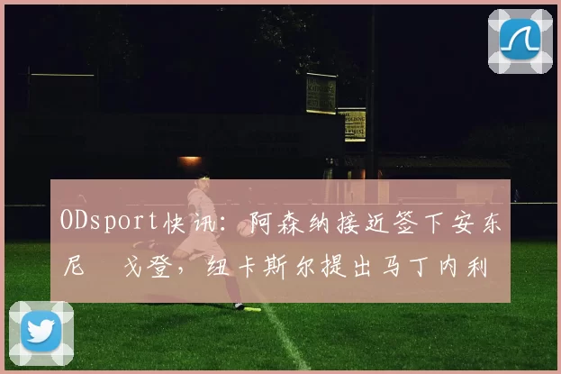 ODsport快讯：阿森纳接近签下安东尼・戈登，纽卡斯尔提出马丁内利交换条件_交易_球员_谈判