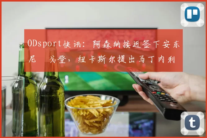 ODsport快讯:阿森纳接近签下安东尼・戈登,纽卡斯尔提出马丁内利交换条件_交易_球员_谈判