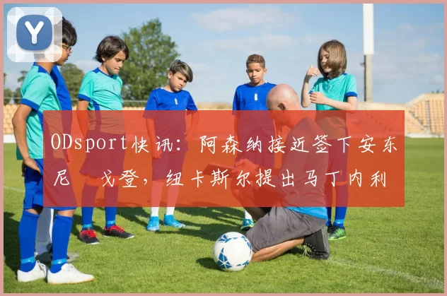 ODsport快讯：阿森纳接近签下安东尼・戈登，纽卡斯尔提出马丁内利交换条件_交易_球员_谈判