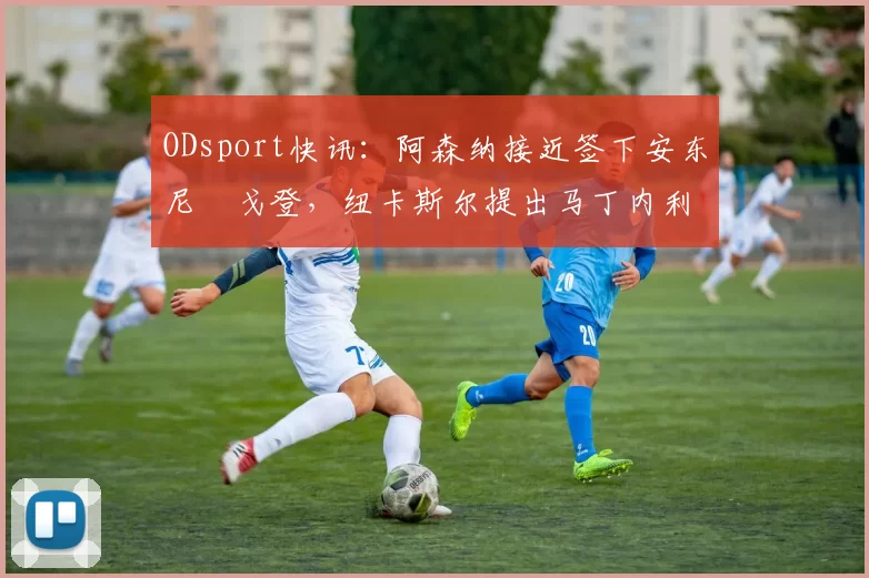 ODsport快讯：阿森纳接近签下安东尼・戈登，纽卡斯尔提出马丁内利交换条件_交易_球员_谈判