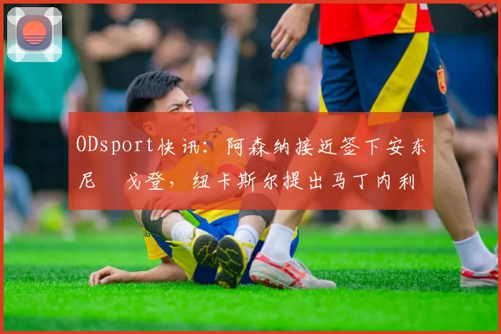 ODsport快讯:阿森纳接近签下安东尼・戈登,纽卡斯尔提出马丁内利交换条件_交易_球员_谈判