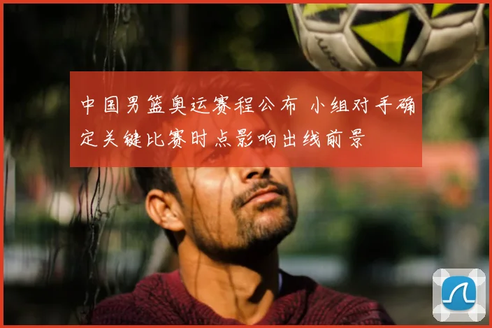中国男篮奥运赛程公布 小组对手确定关键比赛时点影响出线前景