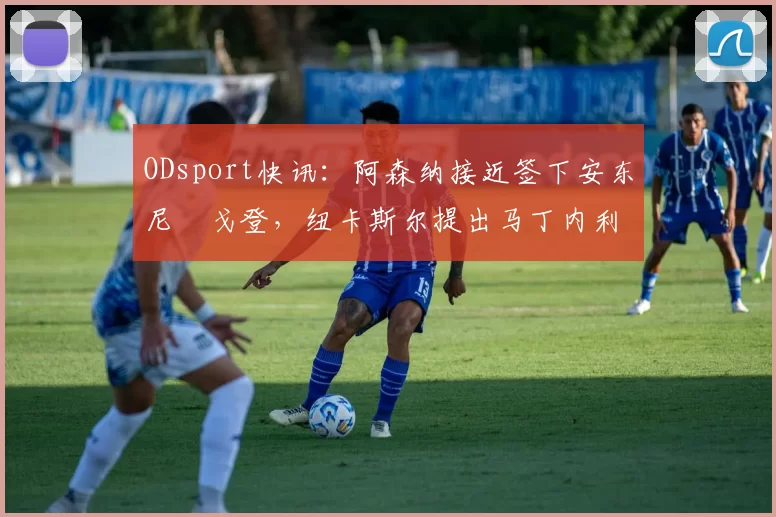 ODsport快讯：阿森纳接近签下安东尼・戈登，纽卡斯尔提出马丁内利交换条件_交易_球员_谈判